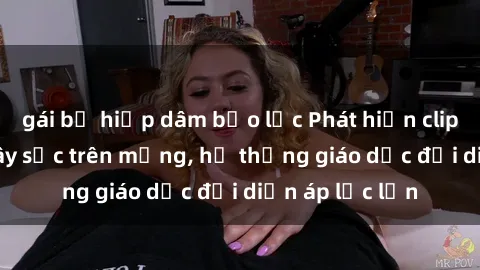 gái bị hiếp dâm bạo lực Phát hiện clip sex nữ sinh gây sốc trên mạng, hệ thống giáo dục đối diện áp lực lớn