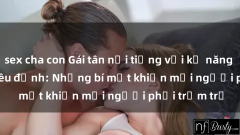 sex cha con Gái tân nổi tiếng với kỹ năng 'làm tình' siêu đỉnh: Những bí mật khiến mọi người phải trầm trồ