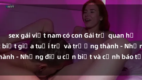 sex gái việt nam có con Gái trẻ quan hệ: Mối quan hệ khác biệt giữa tuổi trẻ và trưởng thành - Những điều cần biết và cảnh báo từ chuyên gia