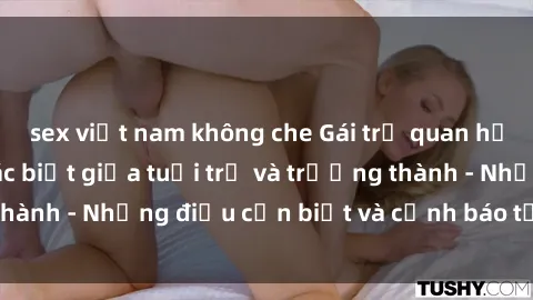 sex việt nam không che Gái trẻ quan hệ: Mối quan hệ khác biệt giữa tuổi trẻ và trưởng thành - Những điều cần biết và cảnh báo từ chuyên gia