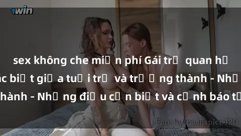 sex không che miễn phí Gái trẻ quan hệ: Mối quan hệ khác biệt giữa tuổi trẻ và trưởng thành - Những điều cần biết và cảnh báo từ chuyên gia