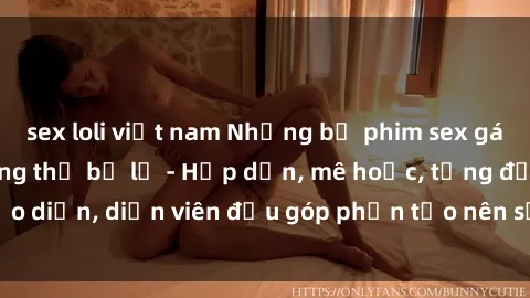 sex loli việt nam Những bộ phim sex gái già đỉnh cao không thể bỏ lỡ - Hấp dẫn, mê hoặc, từng đạo diễn, diễn viên đều góp phần tạo nên sự hấp dẫn, kích thích.
