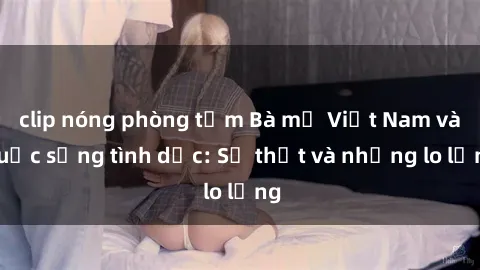 clip nóng phòng tắm Bà mẹ Việt Nam và cuộc sống tình dục: Sự thật và những lo lắng