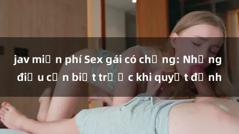 jav miễn phí Sex gái có chồng: Những điều cần biết trước khi quyết định