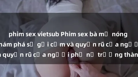 phim sex vietsub Phim sex bà mẹ nóng bỏng: Hành trình khám phá sự gợi cảm và quyến rũ của người phụ nữ trưởng thành.