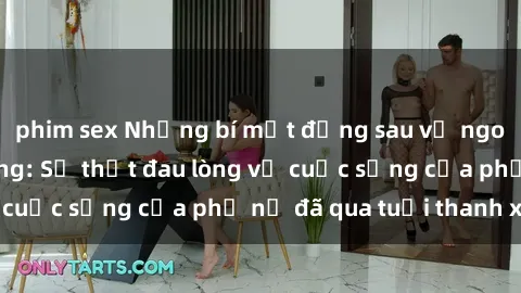 phim sex Những bí mật đằng sau vẻ ngoài gái già dâm đãng: Sự thật đau lòng về cuộc sống của phụ nữ đã qua tuổi thanh xuân