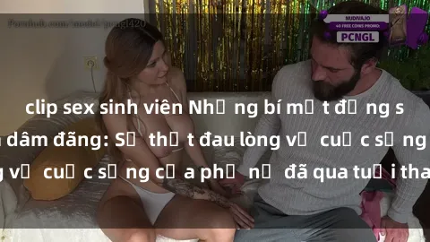 clip sex sinh viên Những bí mật đằng sau vẻ ngoài gái già dâm đãng: Sự thật đau lòng về cuộc sống của phụ nữ đã qua tuổi thanh xuân