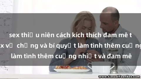 sex thiếu niên cách kích thích đam mê trong hôn nhân: Sex vợ chồng và bí quyết làm tình thêm cuồng nhiệt và đam mê