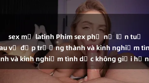 sex mỹ latinh Phim sex phụ nữ lớn tuổi: Sức hút đằng sau vẻ đẹp trưởng thành và kinh nghiệm tình dục không giới hạn