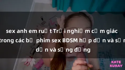 sex anh em ruột Trải nghiệm cảm giác mới lạ trong các bộ phim sex BDSM hấp dẫn và sống động