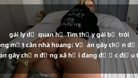 gái ly dị quan hệ Tìm thấy gái bị trói và bị hiếp dâm trong một căn nhà hoang: Vụ án gây chấn động xã hội đang được điều tra vào.