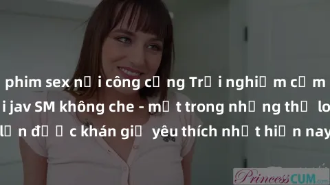 phim sex nơi công cộng Trải nghiệm cảm xúc thăng hoa với jav SM không che - một trong những thể loại phim người lớn được khán giả yêu thích nhất hiện nay. Đảm bảo đem lại sự hấp dẫn, kích thích tối đa