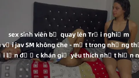 sex sinh viên bị quay lén Trải nghiệm cảm xúc thăng hoa với jav SM không che - một trong những thể loại phim người lớn được khán giả yêu thích nhất hiện nay. Đảm bảo đem lại sự hấp dẫn, kích thích tối