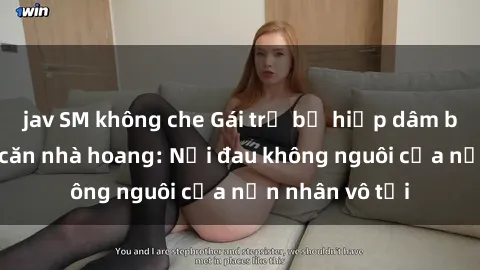 jav SM không che Gái trẻ bị hiếp dâm bạo lực trong căn nhà hoang: Nỗi đau không nguôi của nạn nhân vô tội