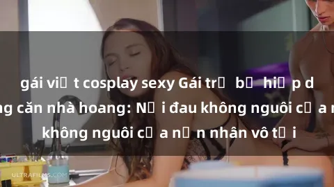 gái việt cosplay sexy Gái trẻ bị hiếp dâm bạo lực trong căn nhà hoang: Nỗi đau không nguôi của nạn nhân vô tội