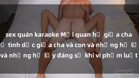 sex quán karaoke Mối quan hệ giữa cha và con: Sự thật về tình dục giữa cha và con và những hệ lụy đáng sợ khi vi phạm luật pháp.