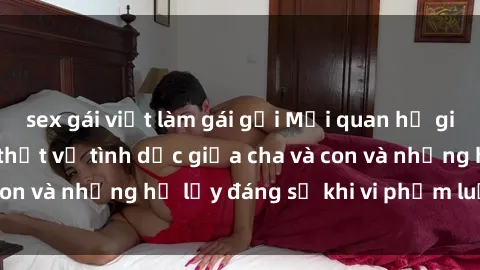 sex gái việt làm gái gọi Mối quan hệ giữa cha và con: Sự thật về tình dục giữa cha và con và những hệ lụy đáng sợ khi vi phạm luật pháp.