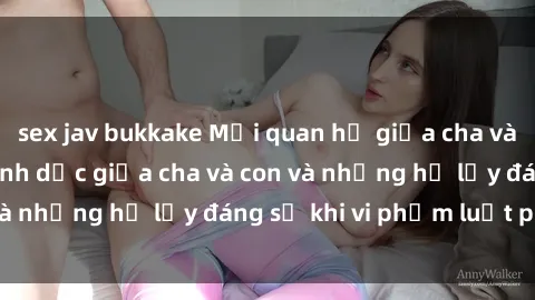 sex jav bukkake Mối quan hệ giữa cha và con: Sự thật về tình dục giữa cha và con và những hệ lụy đáng sợ khi vi phạm luật pháp.