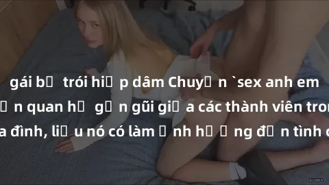 gái bị trói hiếp dâm Chuyện `sex anh em ruột` - Đề cập đến quan hệ gần gũi giữa các thành viên trong gia đình, liệu nó có làm ảnh hưởng đến tình cảm gia đình hay không?