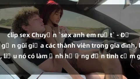 clip sex Chuyện `sex anh em ruột` - Đề cập đến quan hệ gần gũi giữa các thành viên trong gia đình, liệu nó có làm ảnh hưởng đến tình cảm gia đình hay không?