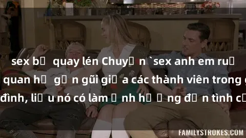 sex bị quay lén Chuyện `sex anh em ruột` - Đề cập đến quan hệ gần gũi giữa các thành viên trong gia đình, liệu nó có làm ảnh hưởng đến tình cảm gia đình hay không?