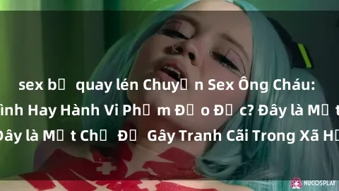 sex bị quay lén Chuyện Sex Ông Cháu: Mối Quan Hệ Gia Đình Hay Hành Vi Phạm Đạo Đức? Đây là Một Chủ Đề Gây Tranh Cãi Trong Xã Hội Hiện Nay.