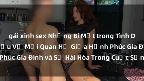 gái xinh sex Những Bí Mật trong Tình Dục Gia Đình: Tìm Hiểu Về Mối Quan Hệ Giữa Hạnh Phúc Gia Đình và Sự Hài Hòa Trong Cuộc Sống Tình Dục