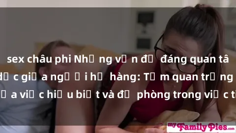sex châu phi Những vấn đề đáng quan tâm về quan hệ tình dục giữa người họ hàng: Tầm quan trọng của việc hiểu biết và đề phòng trong việc tiếp xúc trong gia đình.