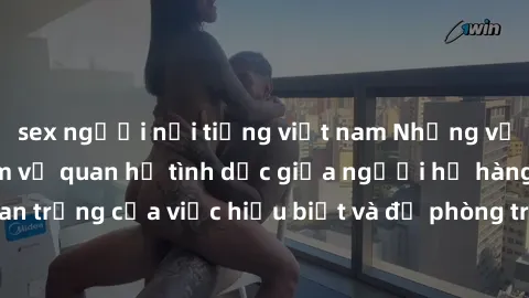 sex người nổi tiếng việt nam Những vấn đề đáng quan tâm về quan hệ tình dục giữa người họ hàng: Tầm quan trọng của việc hiểu biết và đề phòng trong việc tiếp xúc trong gia đình.