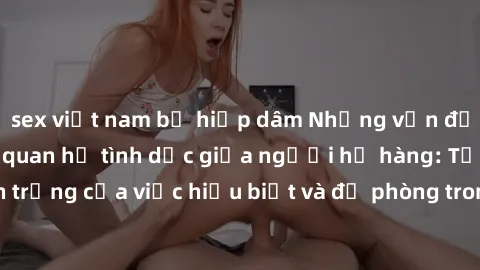 sex việt nam bị hiếp dâm Những vấn đề đáng quan tâm về quan hệ tình dục giữa người họ hàng: Tầm quan trọng của việc hiểu biết và đề phòng trong việc tiếp xúc trong gia đình.