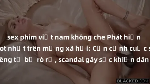 sex phim việt nam không che Phát hiện clip sex quay lén hot nhất trên mạng xã hội: Cận cảnh cuộc sống riêng tư bị rò rỉ, scandal gây sốc khiến dân mạng không khỏi bàng hoàng
