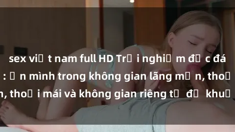 sex việt nam full HD Trải nghiệm độc đáo tại sex nhà nghỉ: ẩn mình trong không gian lãng mạn, thoải mái và không gian riêng tư để khuấy động tình ái.