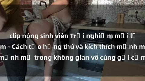 clip nóng sinh viên Trải nghiệm mới lạ với sex phòng tắm - Cách tạo hứng thú và kích thích mạnh mẽ trong không gian vô cùng gợi cảm và lãng mạn