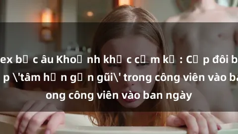 sex bắc âu Khoảnh khắc cấm kỵ: Cặp đôi bị bắt gặp 'tâm hồn gần gũi' trong công viên vào ban ngày