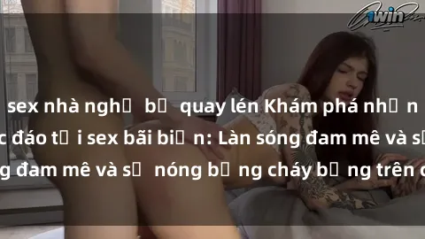 sex nhà nghỉ bị quay lén Khám phá những trải nghiệm độc đáo tại sex bãi biển: Làn sóng đam mê và sự nóng bỏng cháy bỏng trên cát trắng