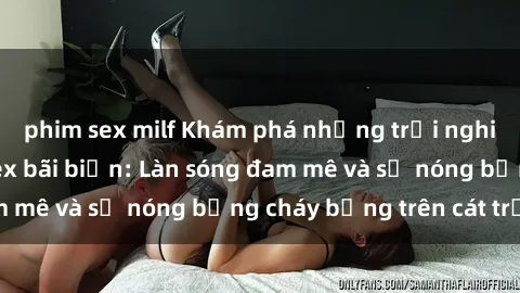 phim sex milf Khám phá những trải nghiệm độc đáo tại sex bãi biển: Làn sóng đam mê và sự nóng bỏng cháy bỏng trên cát trắng