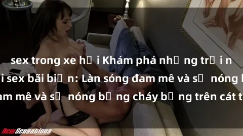 sex trong xe hơi Khám phá những trải nghiệm độc đáo tại sex bãi biển: Làn sóng đam mê và sự nóng bỏng cháy bỏng trên cát trắng
