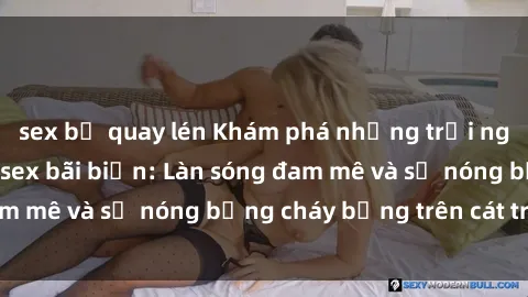 sex bị quay lén Khám phá những trải nghiệm độc đáo tại sex bãi biển: Làn sóng đam mê và sự nóng bỏng cháy bỏng trên cát trắng