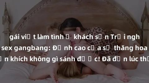 gái việt làm tình ở khách sạn Trải nghiệm sự mới lạ với sex gangbang: Đỉnh cao của sự thăng hoa và phấn khích không gì sánh được! Đã đến lúc thử thách giới hạn của bạn!