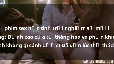 phim sex học sinh Trải nghiệm sự mới lạ với sex gangbang: Đỉnh cao của sự thăng hoa và phấn khích không gì sánh được! Đã đến lúc thử thách giới hạn của bạn!