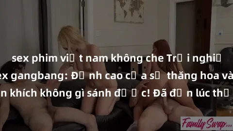 sex phim việt nam không che Trải nghiệm sự mới lạ với sex gangbang: Đỉnh cao của sự thăng hoa và phấn khích không gì sánh được! Đã đến lúc thử thách giới hạn của bạn!
