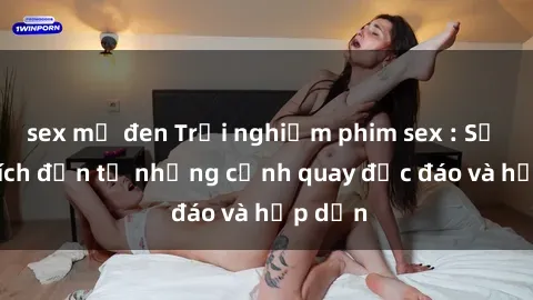 sex mỹ đen Trải nghiệm phim sex : Sự kích thích đến từ những cảnh quay độc đáo và hấp dẫn