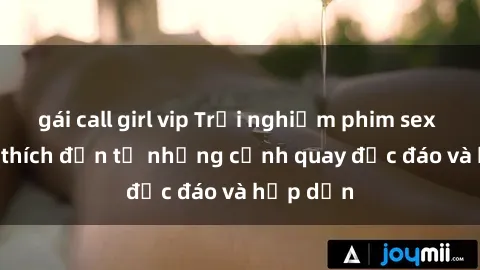 gái call girl vip Trải nghiệm phim sex : Sự kích thích đến từ những cảnh quay độc đáo và hấp dẫn