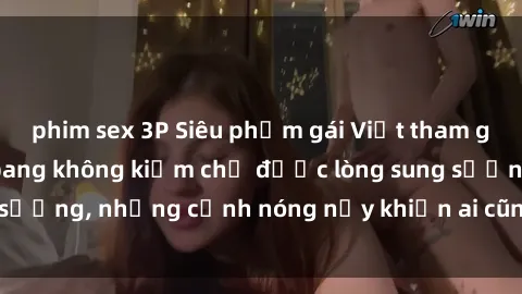 phim sex 3P Siêu phẩm gái Việt tham gia trong buổi gangbang không kiềm chế được lòng sung sướng, những cảnh nóng nảy khiến ai cũng phải mãn nhãn