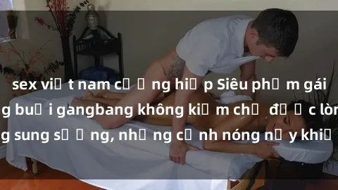 sex việt nam cưỡng hiếp Siêu phẩm gái Việt tham gia trong buổi gangbang không kiềm chế được lòng sung sướng, những cảnh nóng nảy khiến ai cũng phải mãn nhãn
