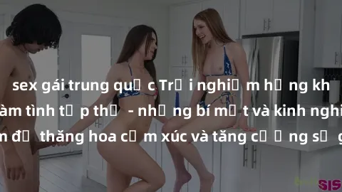 sex gái trung quốc Trải nghiệm hứng khởi cùng với việc làm tình tập thể - những bí mật và kinh nghiệm để thăng hoa cảm xúc và tăng cường sự gắn kết trong mối quan hệ