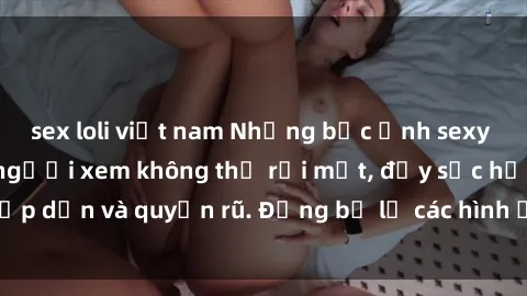 sex loli việt nam Những bức ảnh sexy tá gợi cảm khiến người xem không thể rời mắt, đầy sức hấp dẫn và quyến rũ. Đừng bỏ lỡ các hình ảnh nóng bỏng này!