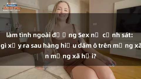 làm tình ngoài đường Sex nữ cảnh sát: Điều gì xảy ra sau hàng hiệu dâm ô trên mạng xã hội?