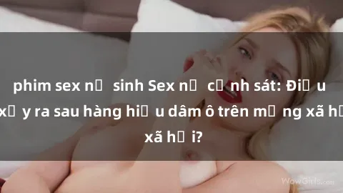 phim sex nữ sinh Sex nữ cảnh sát: Điều gì xảy ra sau hàng hiệu dâm ô trên mạng xã hội?