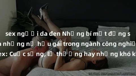 sex người da đen Những bí mật đằng sau cuộc sống của những nữ hầu gái trong ngành công nghiệp sex: Cuộc sống, lẽ thường hay những khó khăn mà họ phải đối mặt.